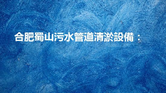 合肥蜀山污水管道清淤設備：解決城市黑臭水體難題，讓環(huán)境煥然一新！